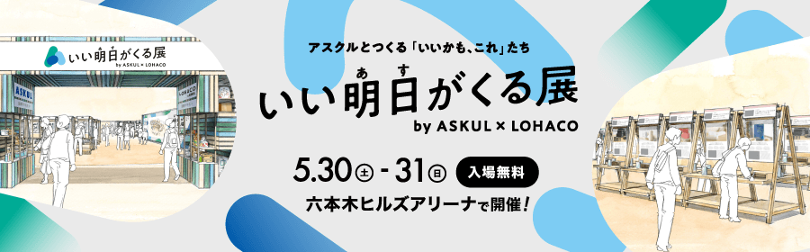 アスクルとつくる「いいかも、これ」たち いい明日がくる展 by ASKUL × LOHACO 5.30（土）- 31（日） 入場無料 六本木ヒルズアリーナで開催！